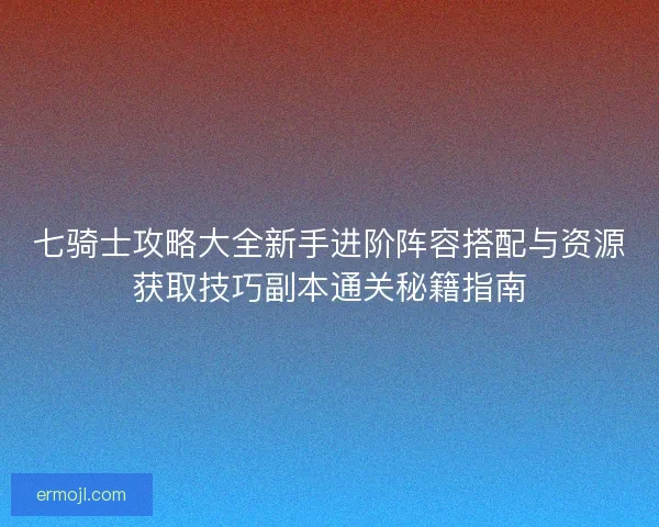七骑士攻略大全新手进阶阵容搭配与资源获取技巧副本通关秘籍指南