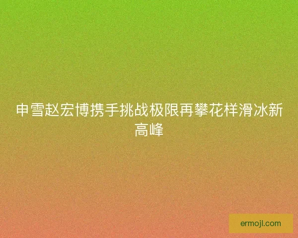 申雪赵宏博携手挑战极限再攀花样滑冰新高峰