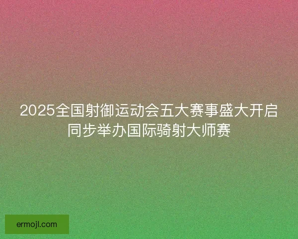 2025全国射御运动会五大赛事盛大开启同步举办国际骑射大师赛