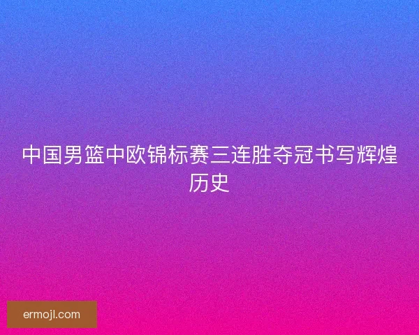 中国男篮中欧锦标赛三连胜夺冠书写辉煌历史