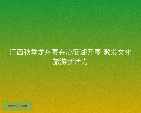 江西秋季龙舟赛在心安湖开赛 激发文化旅游新活力