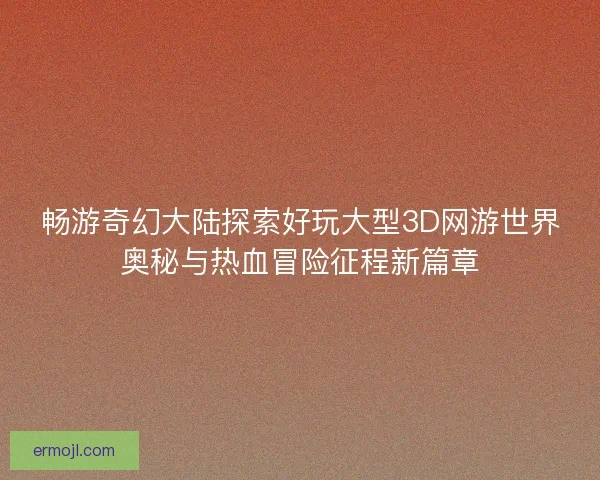 畅游奇幻大陆探索好玩大型3D网游世界奥秘与热血冒险征程新篇章
