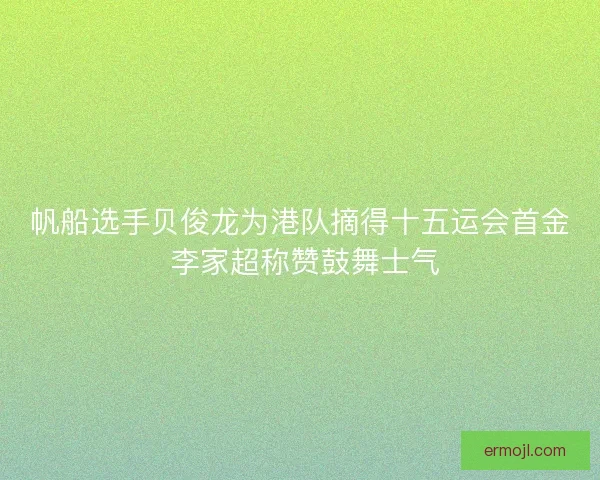帆船选手贝俊龙为港队摘得十五运会首金 李家超称赞鼓舞士气