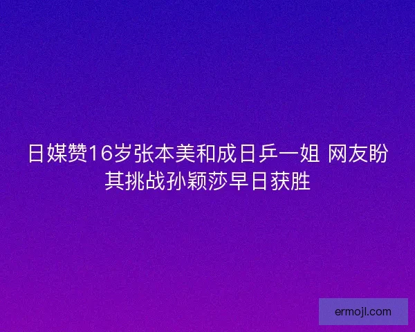 日媒赞16岁张本美和成日乒一姐 网友盼其挑战孙颖莎早日获胜