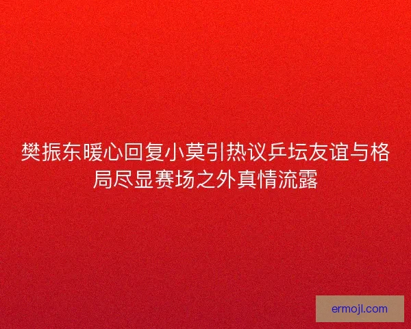 樊振东暖心回复小莫引热议乒坛友谊与格局尽显赛场之外真情流露