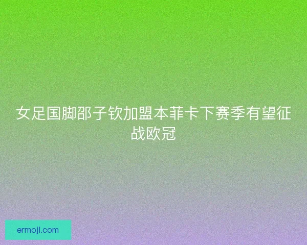 女足国脚邵子钦加盟本菲卡下赛季有望征战欧冠 女足国脚邵子钦加盟本菲卡下赛季有望征战欧冠