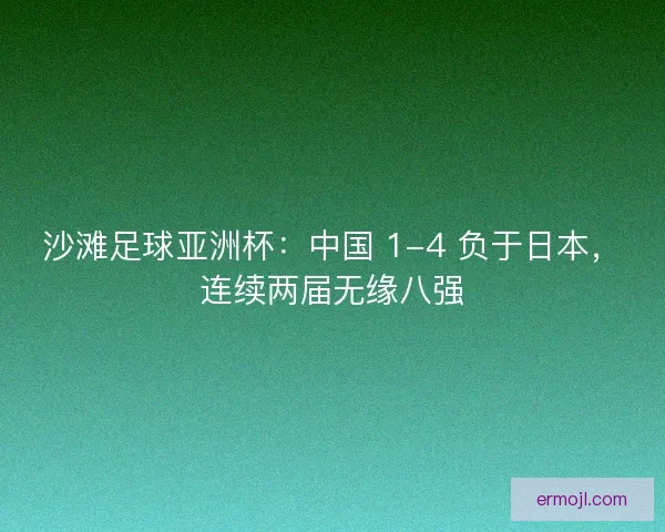 沙滩足球亚洲杯：中国 1-4 负于日本，连续两届无缘八强