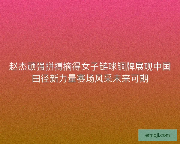 赵杰顽强拼搏摘得女子链球铜牌展现中国田径新力量赛场风采未来可期