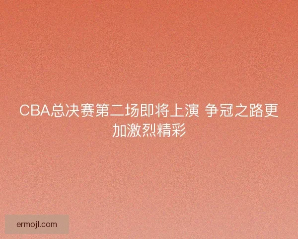 CBA总决赛第二场即将上演 争冠之路更加激烈精彩