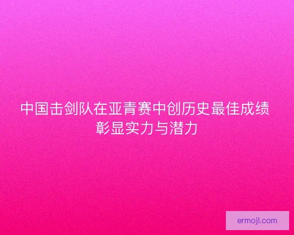 中国击剑队在亚青赛中创历史最佳成绩 彰显实力与潜力
