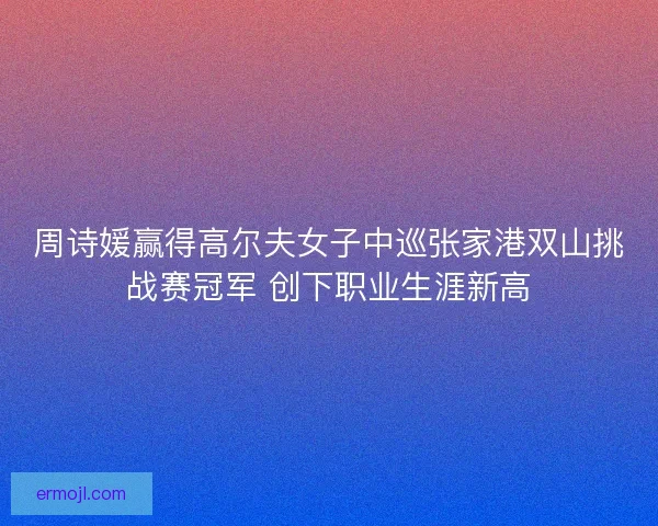 周诗媛赢得高尔夫女子中巡张家港双山挑战赛冠军 创下职业生涯新高