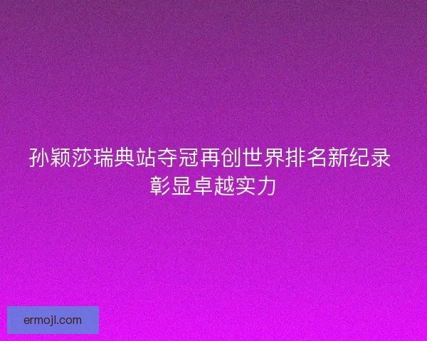 孙颖莎瑞典站夺冠再创世界排名新纪录 彰显卓越实力