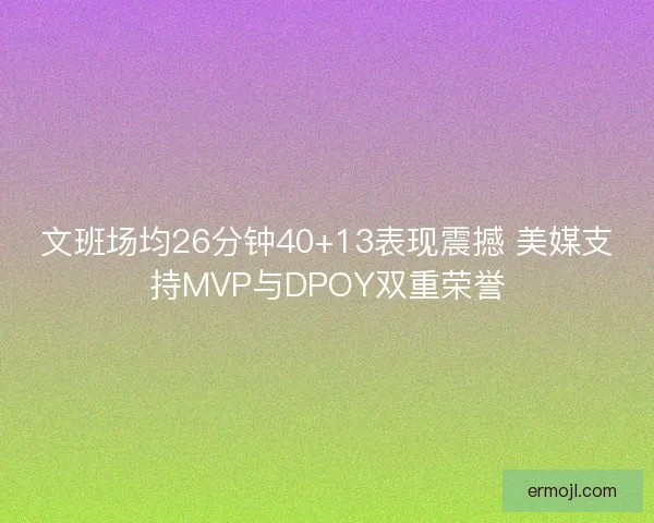 文班场均26分钟40+13表现震撼 美媒支持MVP与DPOY双重荣誉