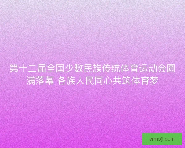 第十二届全国少数民族传统体育运动会圆满落幕 各族人民同心共筑体育梦
