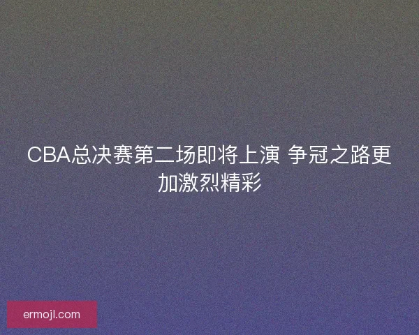 CBA总决赛第二场即将上演 争冠之路更加激烈精彩