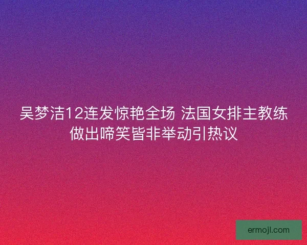 吴梦洁12连发惊艳全场 法国女排主教练做出啼笑皆非举动引热议