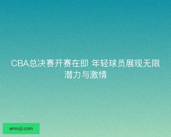 CBA总决赛开赛在即 年轻球员展现无限潜力与激情