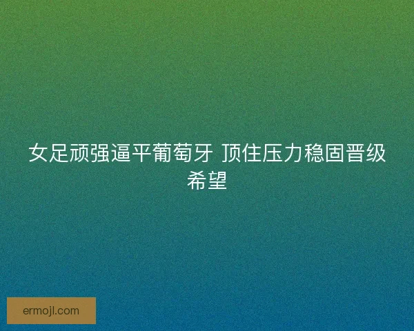 女足顽强逼平葡萄牙 顶住压力稳固晋级希望