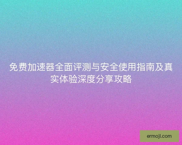 免费加速器全面评测与安全使用指南及真实体验深度分享攻略