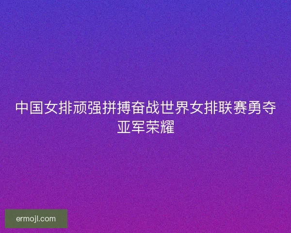 中国女排顽强拼搏奋战世界女排联赛勇夺亚军荣耀