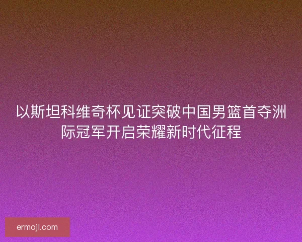 以斯坦科维奇杯见证突破中国男篮首夺洲际冠军开启荣耀新时代征程