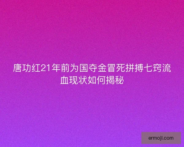 唐功红21年前为国夺金冒死拼搏七窍流血现状如何揭秘