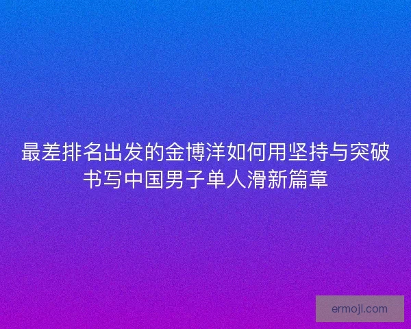 最差排名出发的金博洋如何用坚持与突破书写中国男子单人滑新篇章